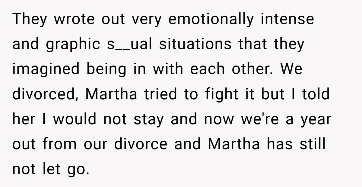 They wrote out very emotionally intense and graphic s__ual situations that they imagined being in with each other. We divorced, Martha tried to fight it but I told her I...