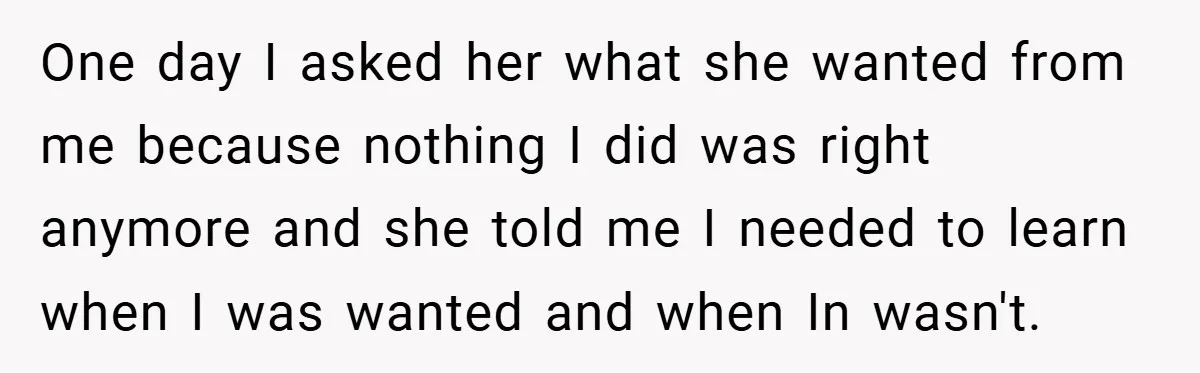 One day I asked her what she wanted from me because nothing I did was right anymore and she told me I needed to learn when I was wanted and...