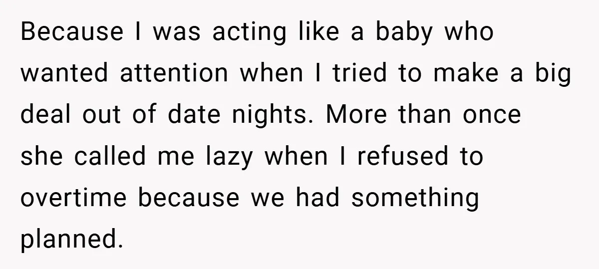 Because I was acting like a baby who wanted attention when I tried to make a big deal out of date nights. More than once she called me lazy when...