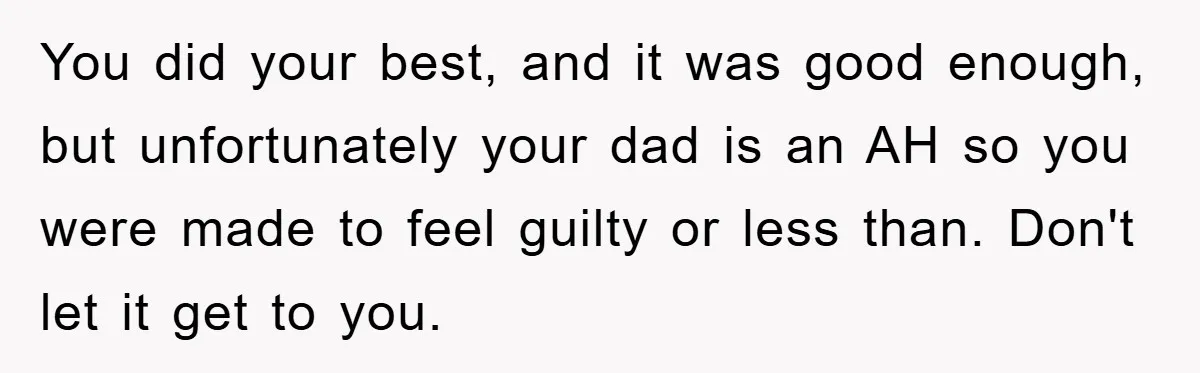 You did your best, and it was good enough, but unfortunately your dad is an AH so you were made to feel guilty or less than. Don't let it get...