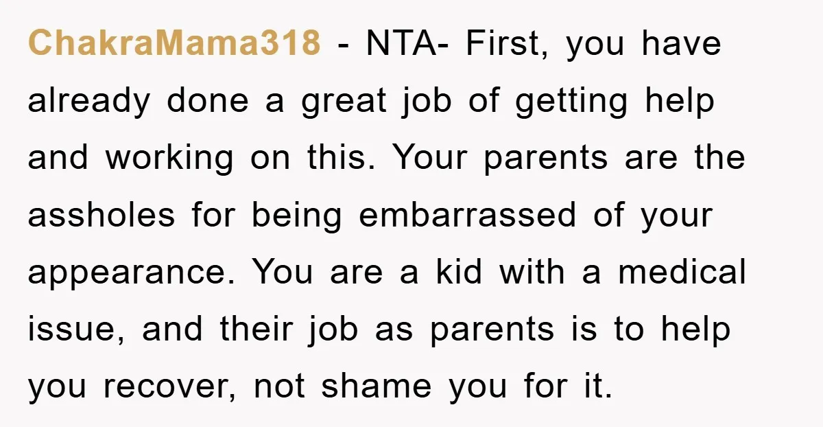 ChakraMama318 − NTA- First, you have already done a great job of getting help and working on this. Your parents are the assholes for being embarrassed of your appearance. You...