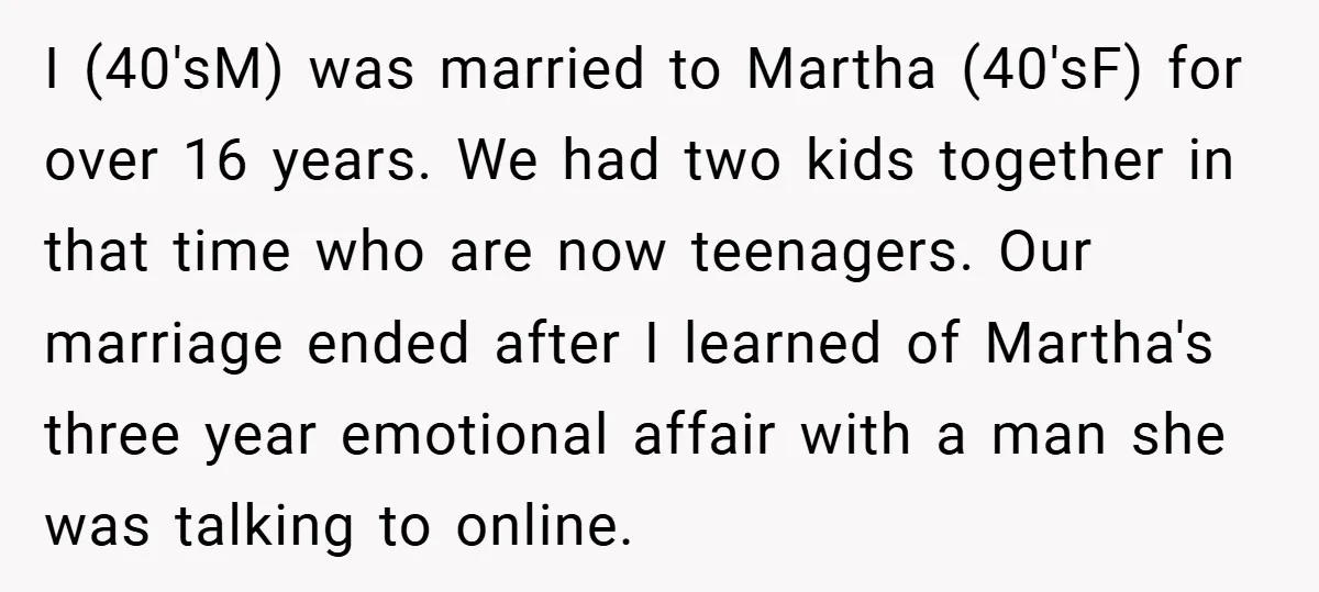 I (40'sM) was married to Martha (40'sF) for over 16 years. We had two kids together in that time who are now teenagers. Our marriage ended after I learned of...