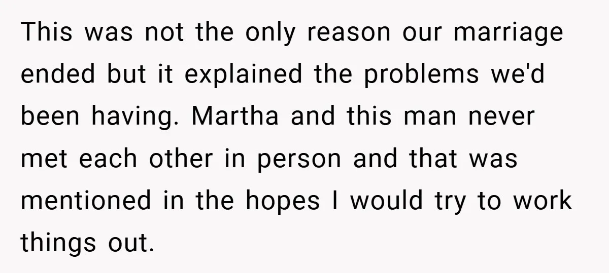 This was not the only reason our marriage ended but it explained the problems we'd been having. Martha and this man never met each other in person and that was...