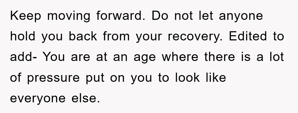 Keep moving forward. Do not let anyone hold you back from your recovery. Edited to add- You are at an age where there is a lot of pressure put on...