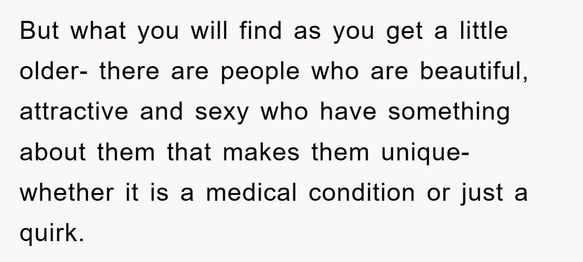 But what you will find as you get a little older- there are people who are beautiful, attractive and sexy who have something about them that makes them unique- whether...