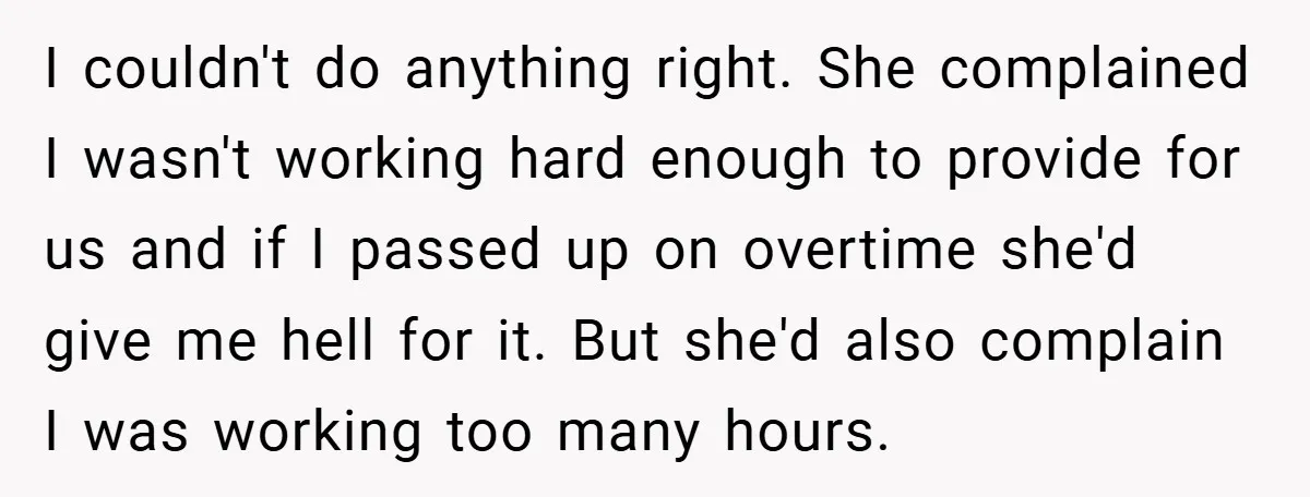 I couldn't do anything right. She complained I wasn't working hard enough to provide for us and if I passed up on overtime she'd give me hell for it. But...