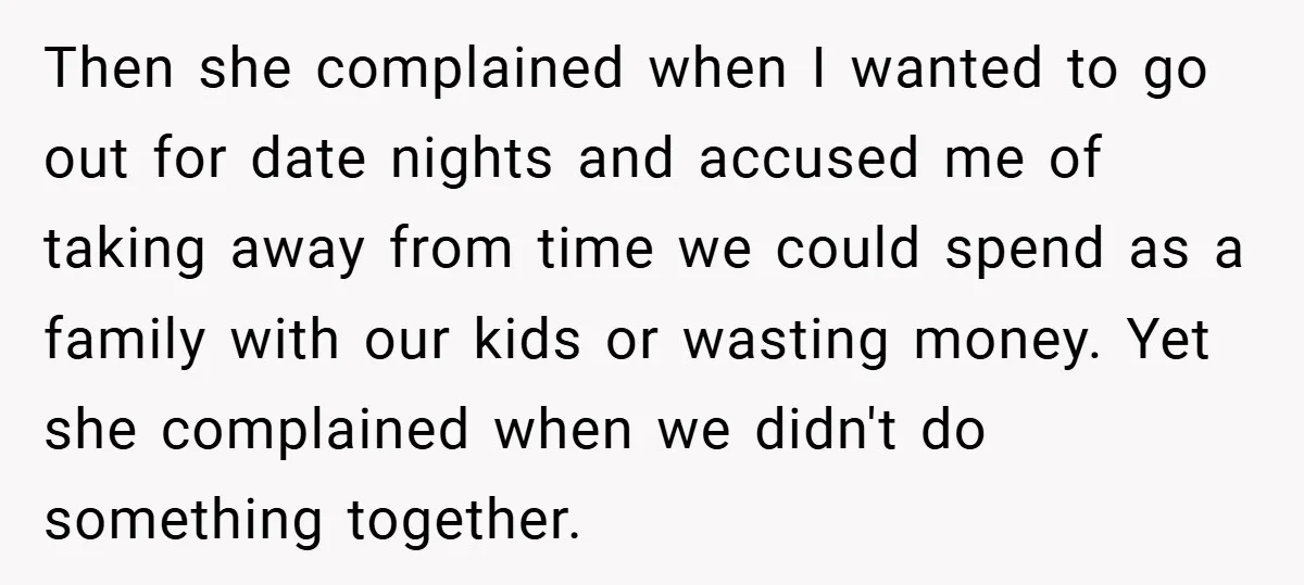 Then she complained when I wanted to go out for date nights and accused me of taking away from time we could spend as a family with our kids or...