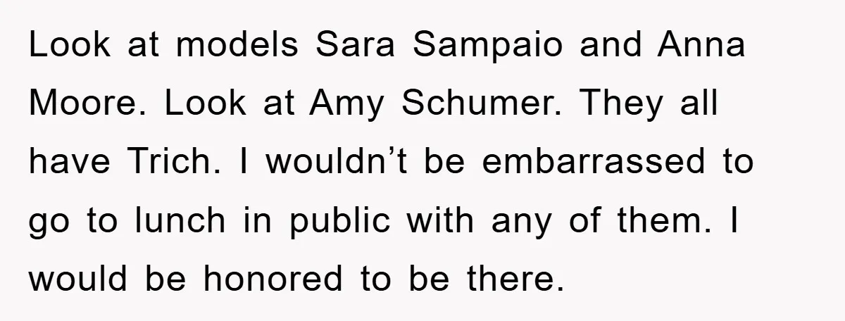 Look at models Sara Sampaio and Anna Moore. Look at Amy Schumer. They all have Trich. I wouldn’t be embarrassed to go to lunch in public with any of them....