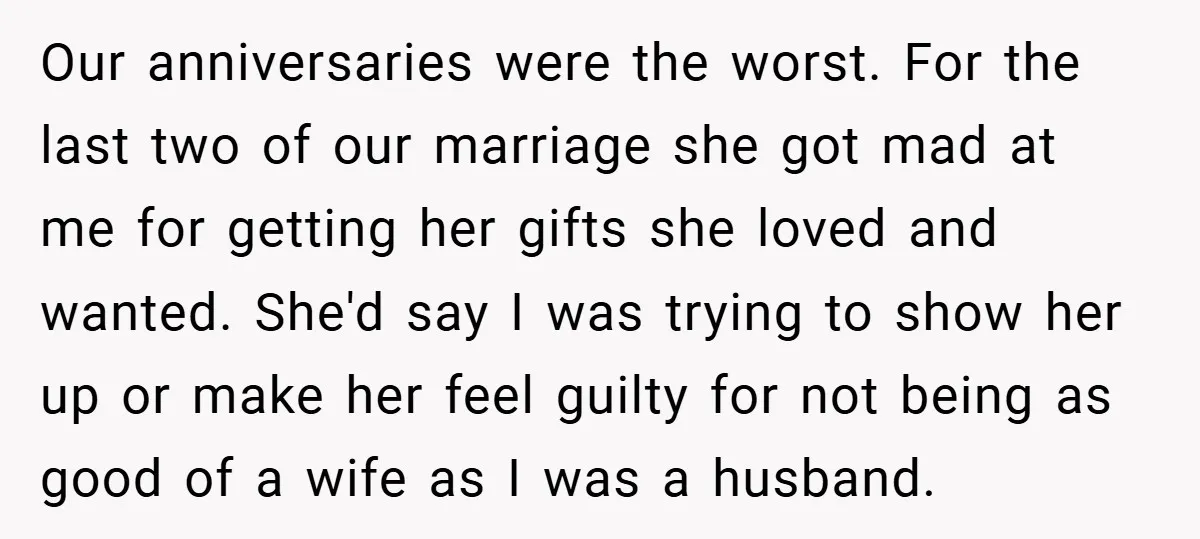 Our anniversaries were the worst. For the last two of our marriage she got mad at me for getting her gifts she loved and wanted. She'd say I was trying...