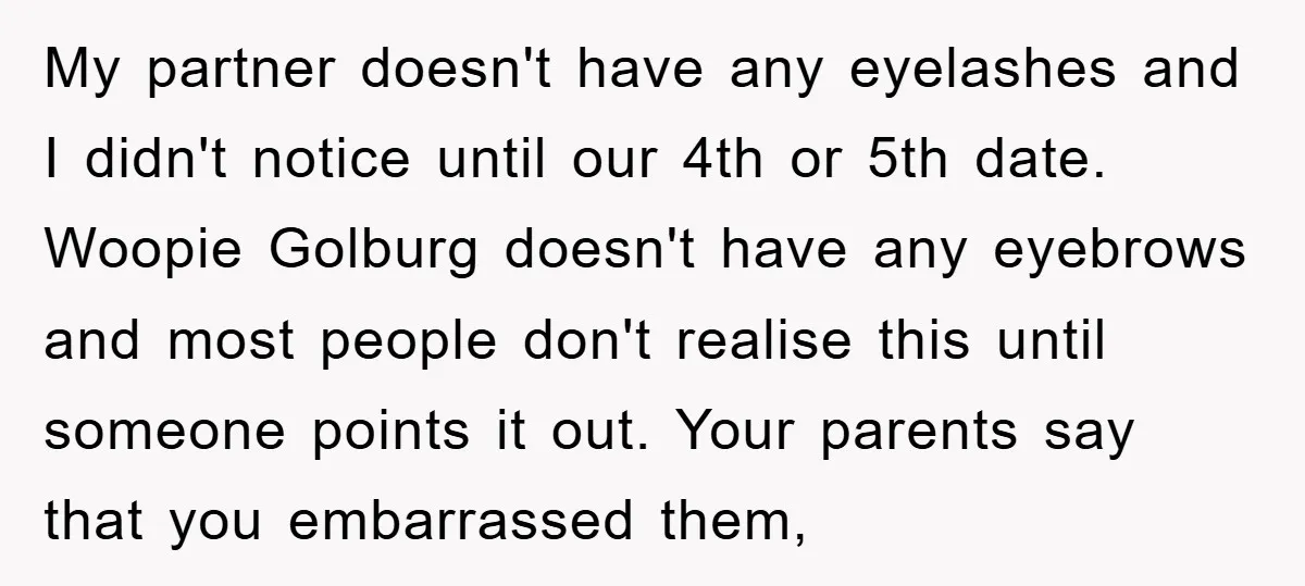 My partner doesn't have any eyelashes and I didn't notice until our 4th or 5th date. Woopie Golburg doesn't have any eyebrows and most people don't realise this until someone...