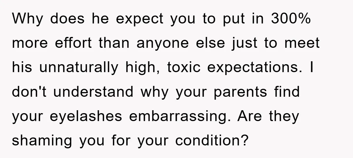 Why does he expect you to put in 300% more effort than anyone else just to meet his unnaturally high, toxic expectations. I don't understand why your parents find your...