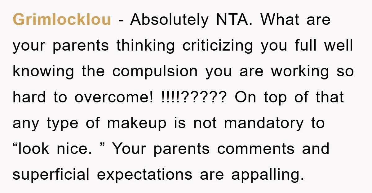 Grimlocklou − Absolutely NTA. What are your parents thinking criticizing you full well knowing the compulsion you are working so hard to overcome! !!!!????? On top of that any type...