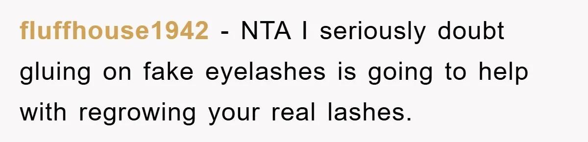 fluffhouse1942 − NTA I seriously doubt gluing on fake eyelashes is going to help with regrowing your real lashes.