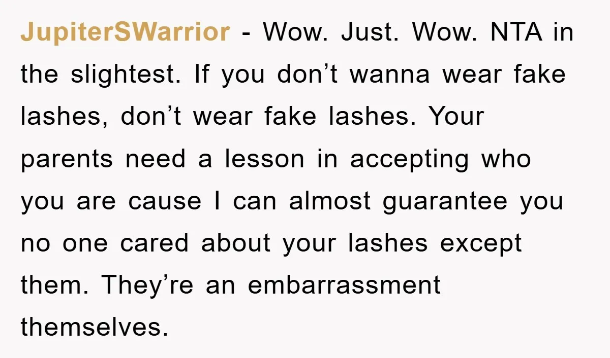 JupiterSWarrior − Wow. Just. Wow. NTA in the slightest. If you don’t wanna wear fake lashes, don’t wear fake lashes. Your parents need a lesson in accepting who you are...