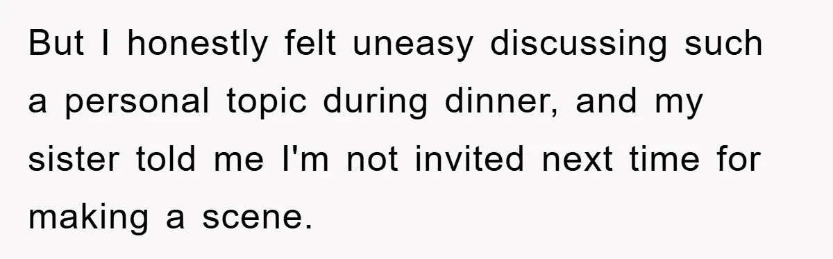 But I honestly felt uneasy discussing such a personal topic during dinner, and my sister told me I'm not invited next time for making a scene.