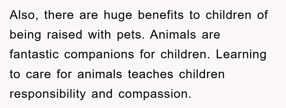 Also, there are huge benefits to children of being raised with pets. Animals are fantastic companions for children. Learning to care for animals teaches children responsibility and compassion.