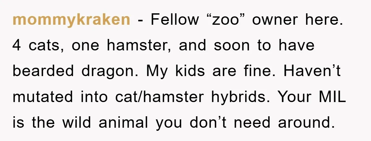 mommykraken − Fellow “zoo” owner here. 4 cats, one hamster, and soon to have bearded dragon. My kids are fine. Haven’t mutated into cat/hamster hybrids. Your MIL is the wild...