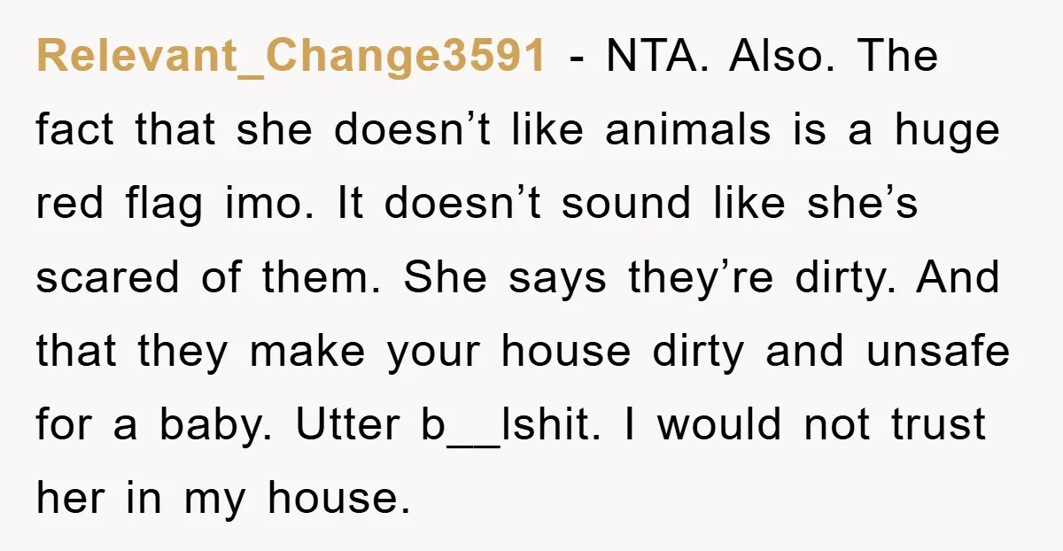 Relevant_Change3591 − NTA. Also. The fact that she doesn’t like animals is a huge red flag imo. It doesn’t sound like she’s scared of them. She says they’re dirty. And...