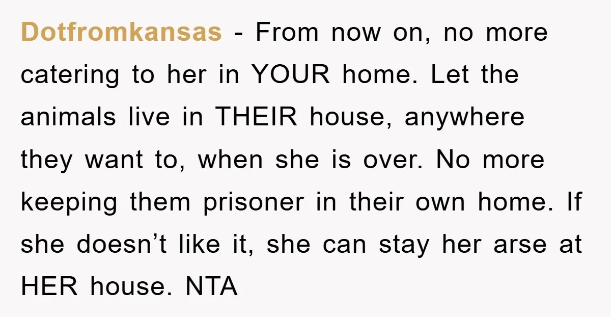 Dotfromkansas − From now on, no more catering to her in YOUR home. Let the animals live in THEIR house, anywhere they want to, when she is over. No more...