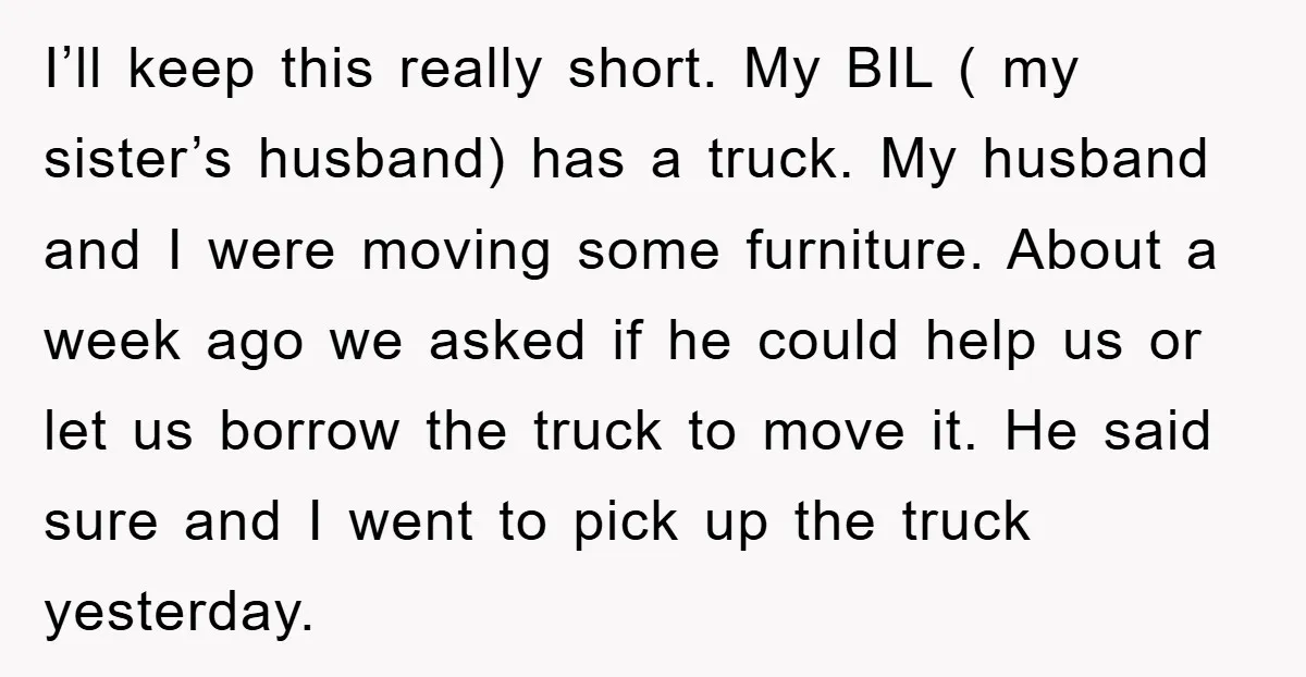 I’ll keep this really short. My BIL ( my sister’s husband) has a truck. My husband and I were moving some furniture. About a week ago we asked if he...