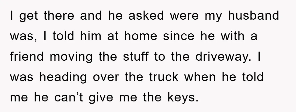 I get there and he asked were my husband was, I told him at home since he with a friend moving the stuff to the driveway. I was heading over...