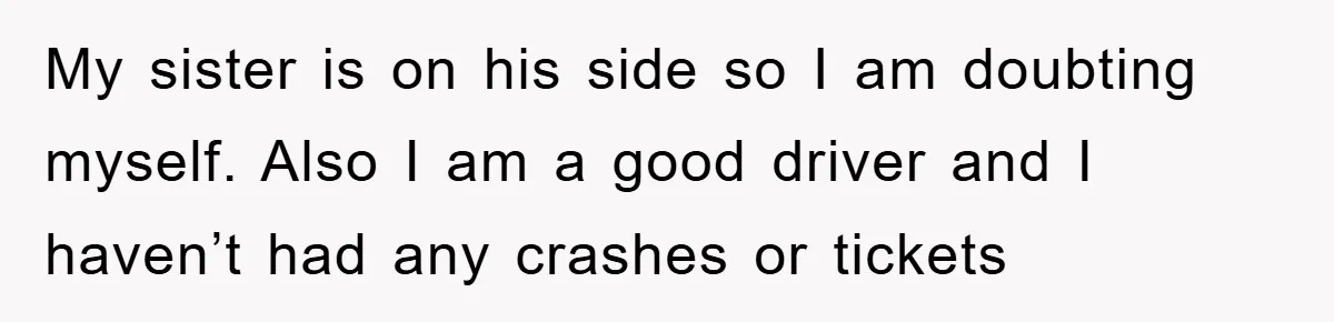 My sister is on his side so I am doubting myself. Also I am a good driver and I haven’t had any crashes or tickets