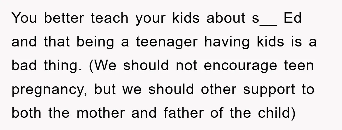 You better teach your kids about s__ Ed and that being a teenager having kids is a bad thing. (We should not encourage teen pregnancy, but we should other support...