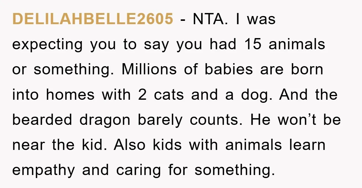 DELILAHBELLE2605 − NTA. I was expecting you to say you had 15 animals or something. Millions of babies are born into homes with 2 cats and a dog. And the...