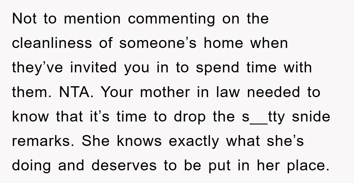 Not to mention commenting on the cleanliness of someone’s home when they’ve invited you in to spend time with them. NTA. Your mother in law needed to know that it’s...