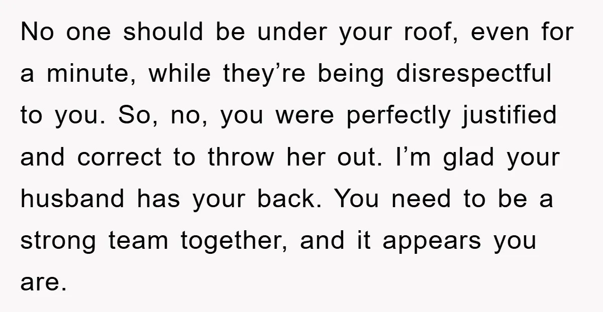 No one should be under your roof, even for a minute, while they’re being disrespectful to you. So, no, you were perfectly justified and correct to throw her out. I’m...