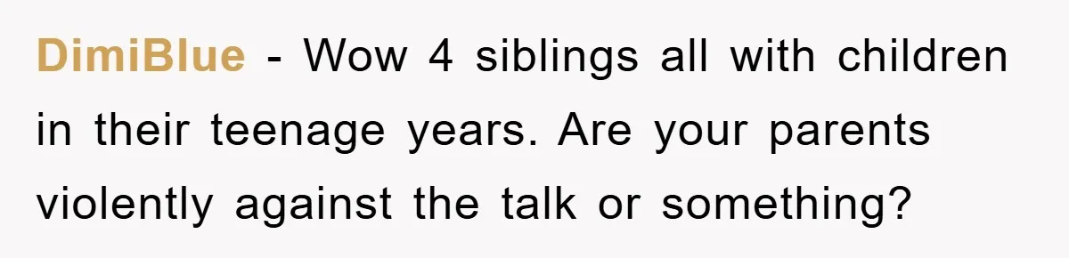DimiBlue − Wow 4 siblings all with children in their teenage years. Are your parents violently against the talk or something?