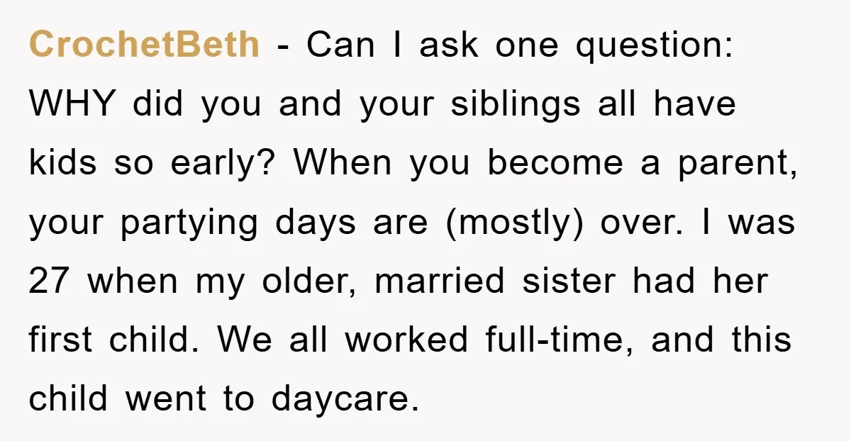 CrochetBeth − Can I ask one question: WHY did you and your siblings all have kids so early? When you become a parent, your partying days are (mostly) over. I...