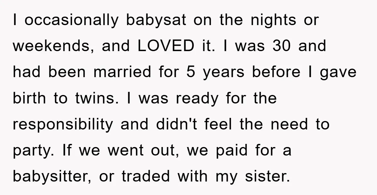 I occasionally babysat on the nights or weekends, and LOVED it. I was 30 and had been married for 5 years before I gave birth to twins. I was ready...