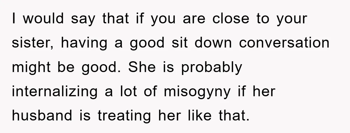 I would say that if you are close to your sister, having a good sit down conversation might be good. She is probably internalizing a lot of misogyny if her...