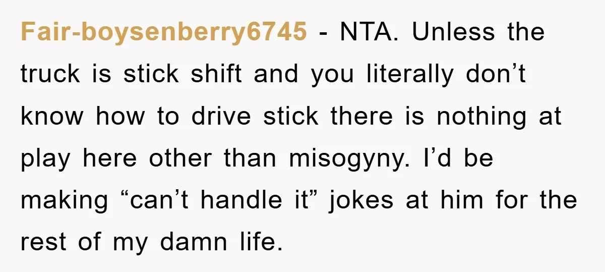 Fair-boysenberry6745 − NTA. Unless the truck is stick shift and you literally don’t know how to drive stick there is nothing at play here other than misogyny. I’d be making...