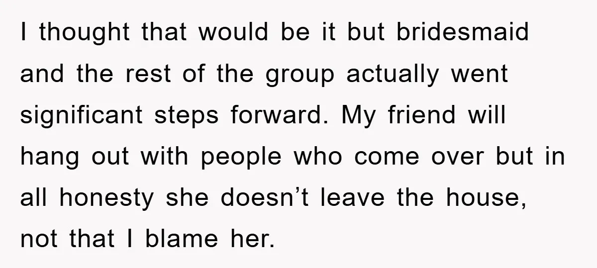 I thought that would be it but bridesmaid and the rest of the group actually went significant steps forward. My friend will hang out with people who come over but...