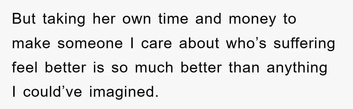 But taking her own time and money to make someone I care about who’s suffering feel better is so much better than anything I could’ve imagined.