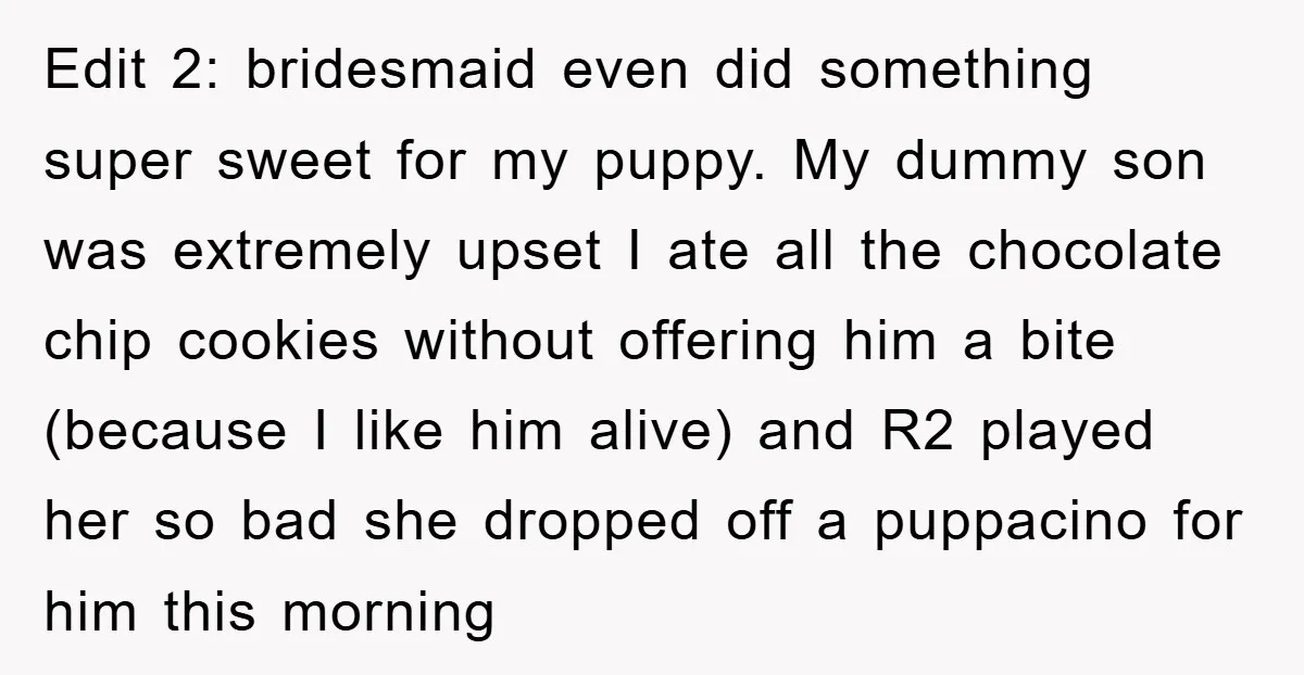 Edit 2: bridesmaid even did something super sweet for my puppy. My dummy son was extremely upset I ate all the chocolate chip cookies without offering him a bite (because...