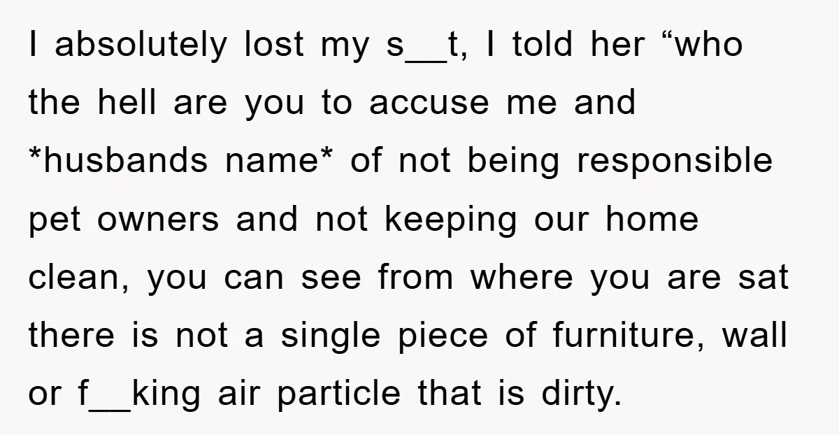 I absolutely lost my s__t, I told her “who the hell are you to accuse me and *husbands name* of not being responsible pet owners and not keeping our home...