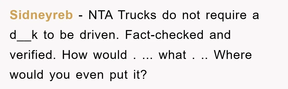 Sidneyreb − NTA Trucks do not require a d__k to be driven. Fact-checked and verified. How would . ... what . .. Where would you even put it?