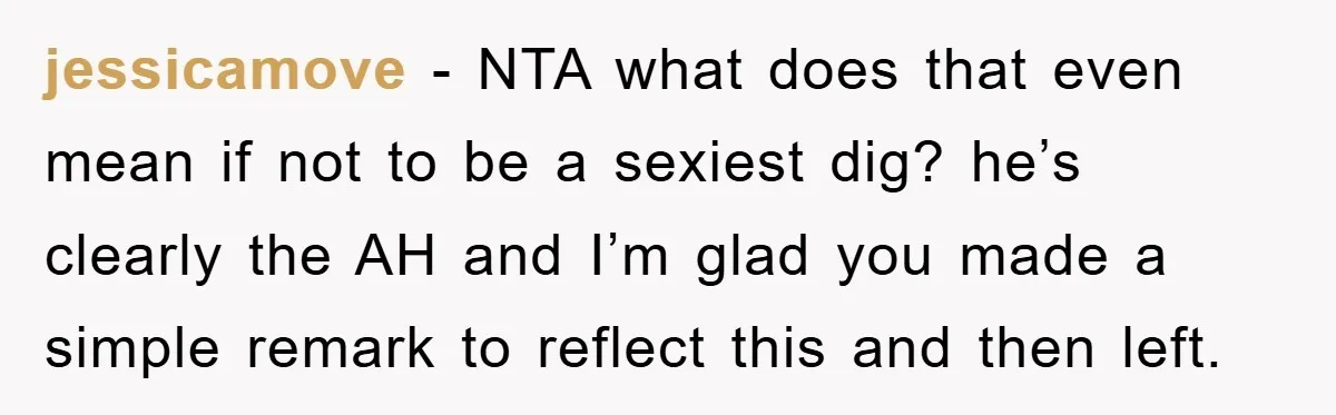 jessicamove − NTA what does that even mean if not to be a sexiest dig? he’s clearly the AH and I’m glad you made a simple remark to reflect this...