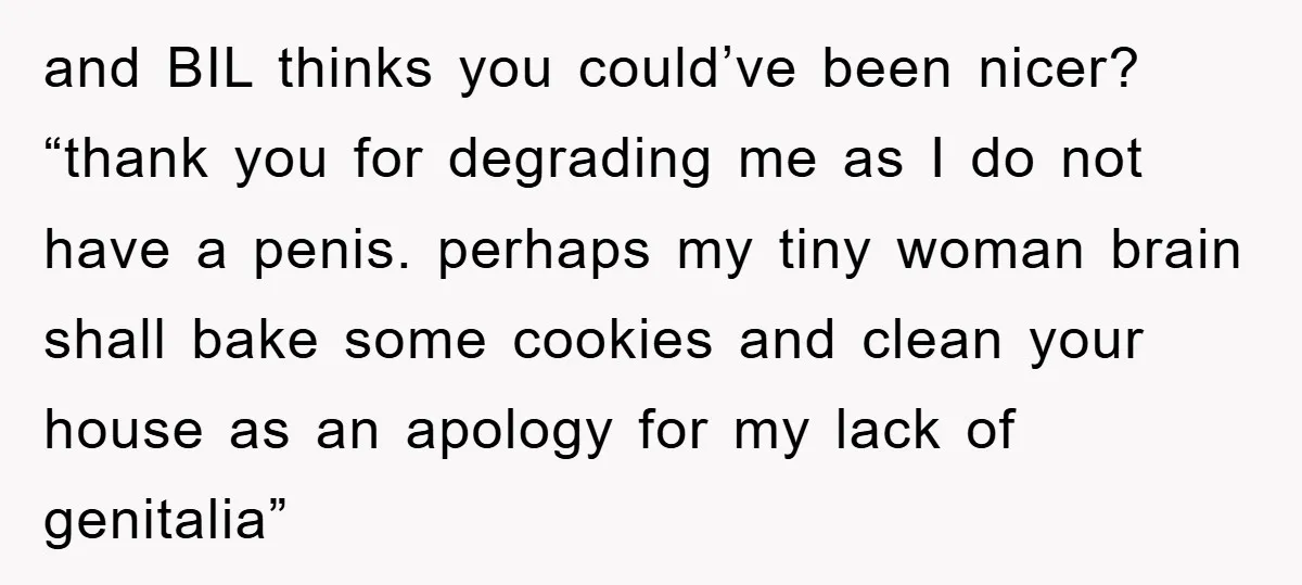 and BIL thinks you could’ve been nicer? “thank you for degrading me as I do not have a penis. perhaps my tiny woman brain shall bake some cookies and clean...