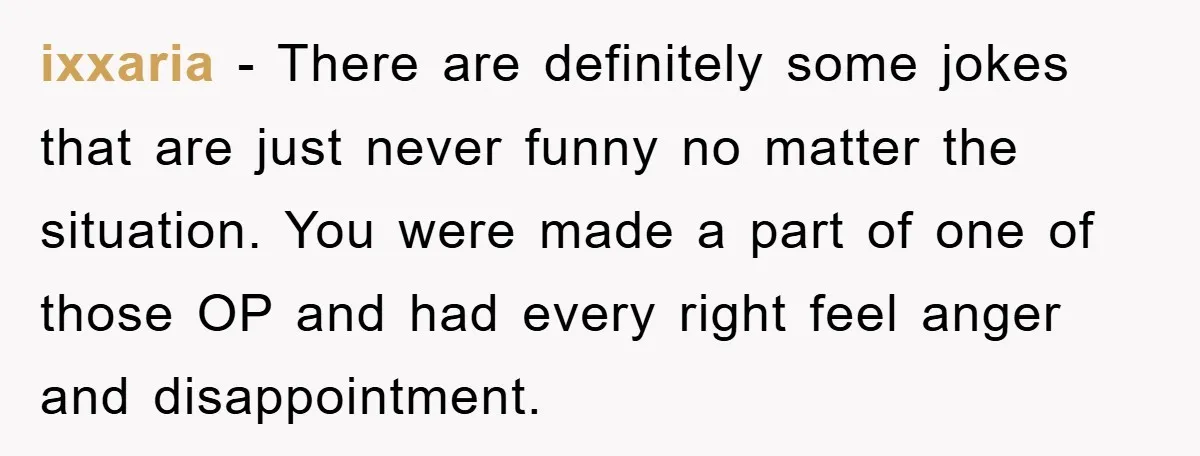 ixxaria − There are definitely some jokes that are just never funny no matter the situation. You were made a part of one of those OP and had every right...