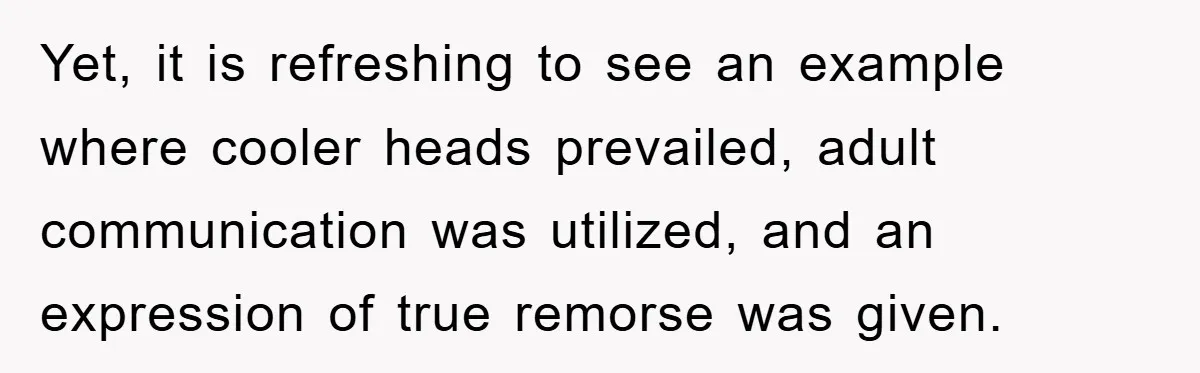 Yet, it is refreshing to see an example where cooler heads prevailed, adult communication was utilized, and an expression of true remorse was given.