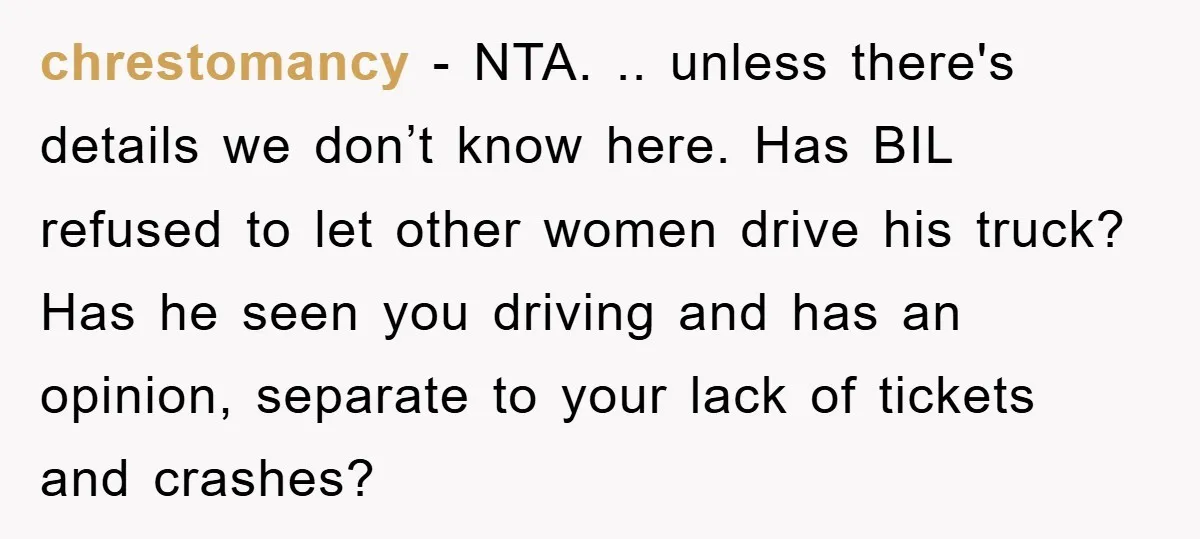 chrestomancy − NTA. .. unless there's details we don’t know here. Has BIL refused to let other women drive his truck? Has he seen you driving and has an opinion,...