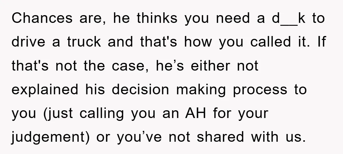 Chances are, he thinks you need a d__k to drive a truck and that's how you called it. If that's not the case, he’s either not explained his decision making...