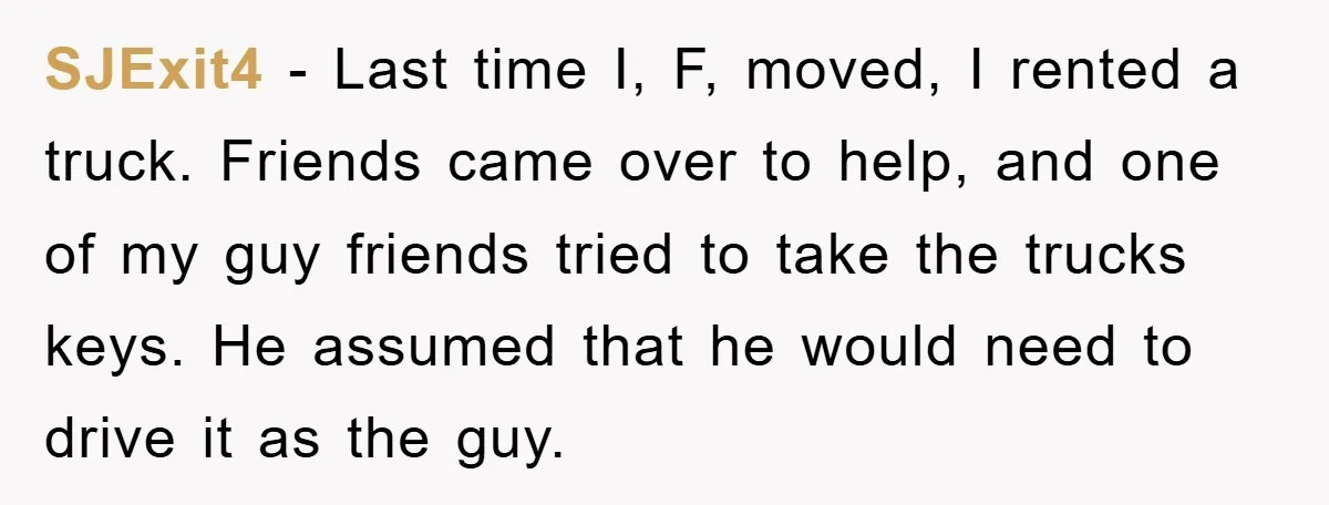 SJExit4 − Last time I, F, moved, I rented a truck. Friends came over to help, and one of my guy friends tried to take the trucks keys. He assumed...