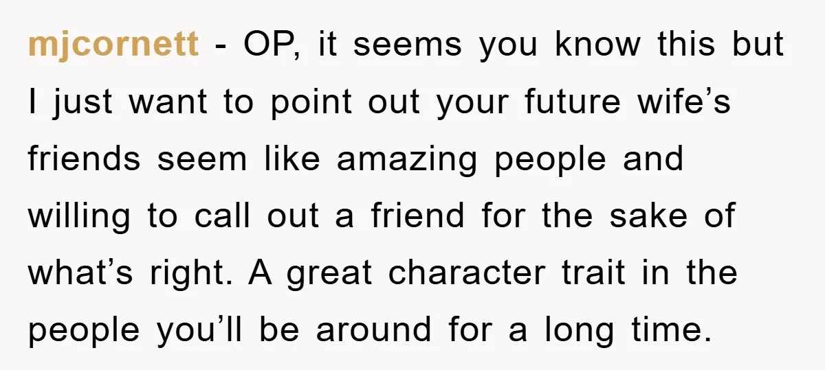 mjcornett − OP, it seems you know this but I just want to point out your future wife’s friends seem like amazing people and willing to call out a friend...
