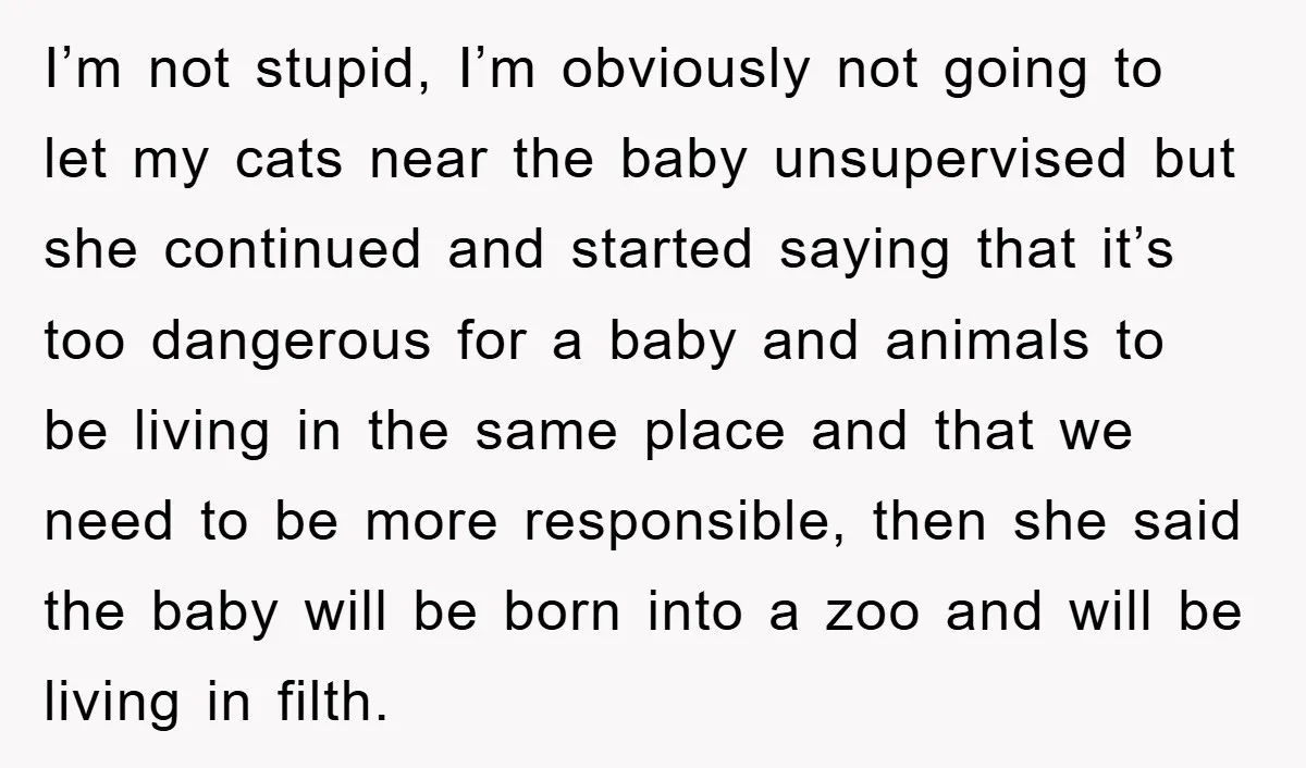 I’m not stupid, I’m obviously not going to let my cats near the baby unsupervised but she continued and started saying that it’s too dangerous for a baby and animals...