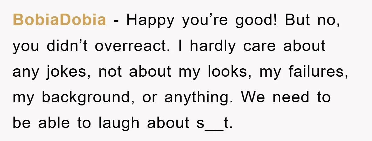 BobiaDobia − Happy you’re good! But no, you didn’t overreact. I hardly care about any jokes, not about my looks, my failures, my background, or anything. We need to be...